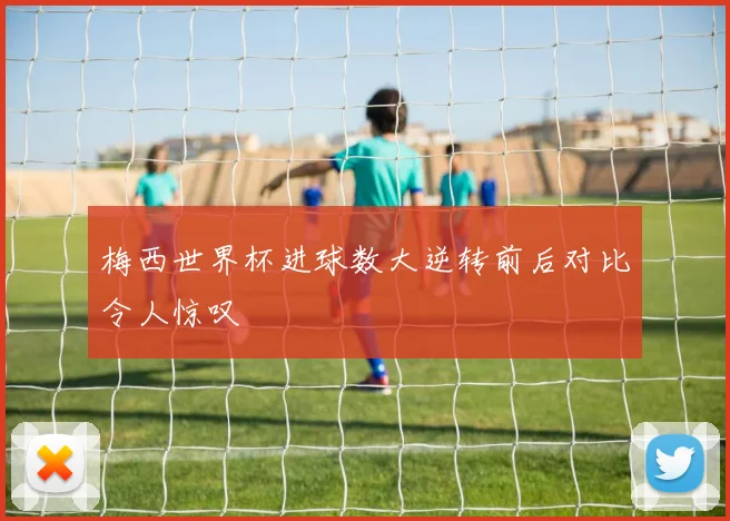 梅西世界杯进球数大逆转前后对比令人惊叹