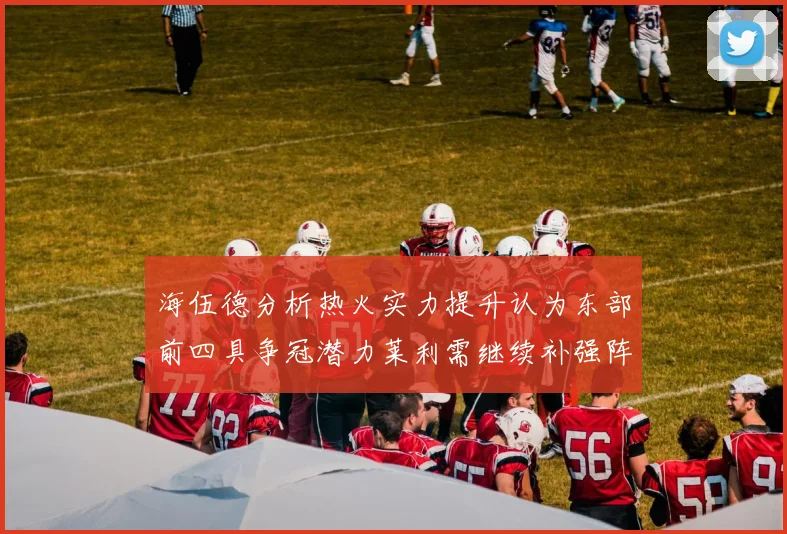 海伍德分析热火实力提升认为东部前四具争冠潜力莱利需继续补强阵容