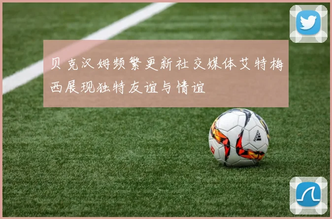 贝克汉姆频繁更新社交媒体艾特梅西展现独特友谊与情谊