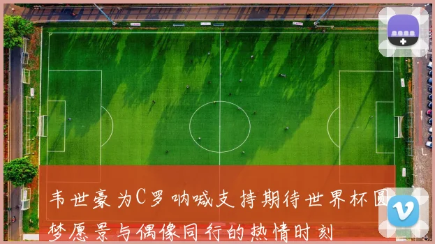 韦世豪为C罗呐喊支持期待世界杯圆梦愿景与偶像同行的热情时刻