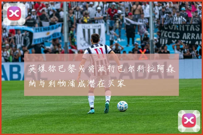 英媒称巴黎或将放行巴尔科拉阿森纳与利物浦成潜在买家