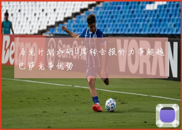 马竞计划加码B席转会报价力争超越巴萨竞争优势