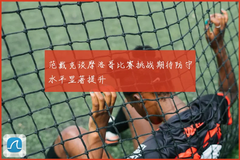 范戴克谈摩洛哥比赛挑战期待防守水平显著提升
