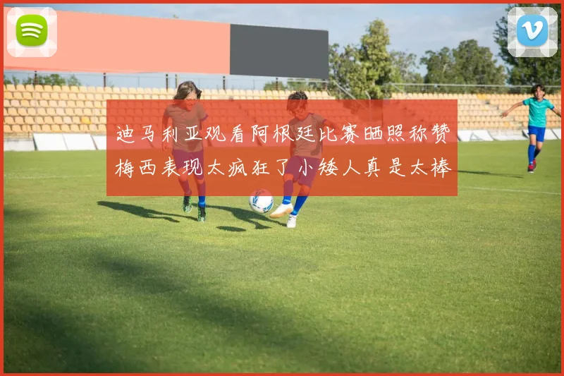 迪马利亚观看阿根廷比赛晒照称赞梅西表现太疯狂了小矮人真是太棒了