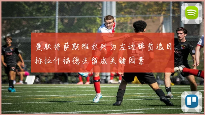 曼联将萨默维尔列为左边锋首选目标拉什福德去留成关键因素