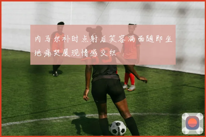 内马尔补时点射后笑容满面随即坐地痛哭展现情感交织