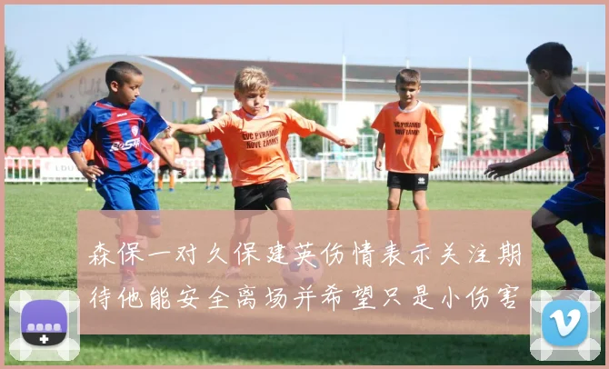 森保一对久保建英伤情表示关注期待他能安全离场并希望只是小伤害