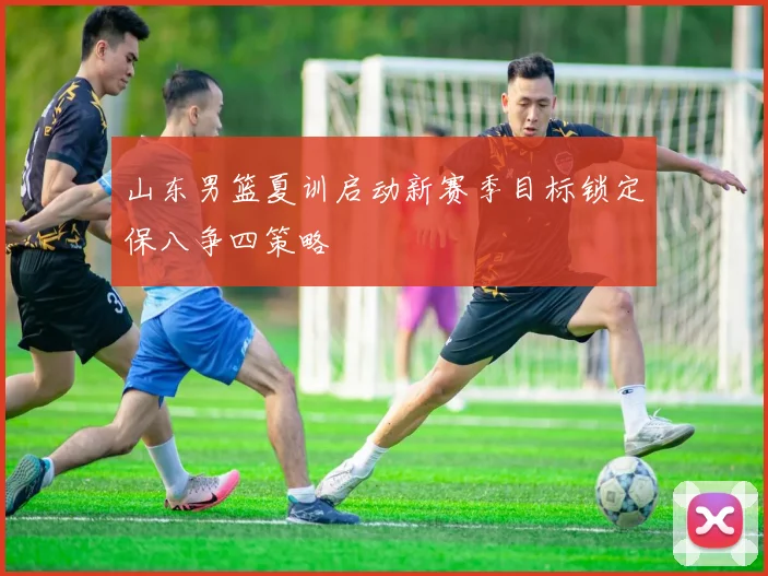 山东男篮夏训启动新赛季目标锁定保八争四策略