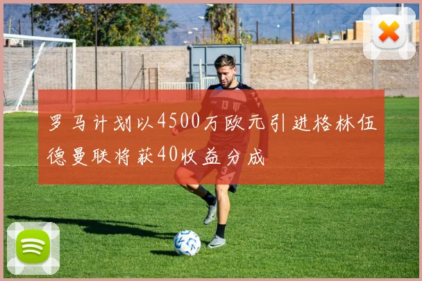 罗马计划以4500万欧元引进格林伍德曼联将获40收益分成