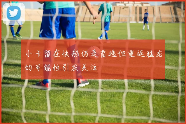 小卡留在快船仍是首选但重返猛龙的可能性引发关注