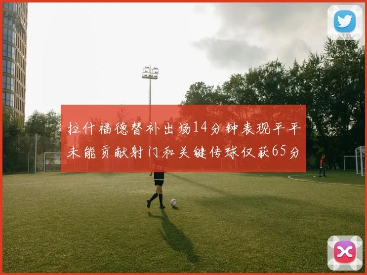 拉什福德替补出场14分钟表现平平未能贡献射门和关键传球仅获65分
