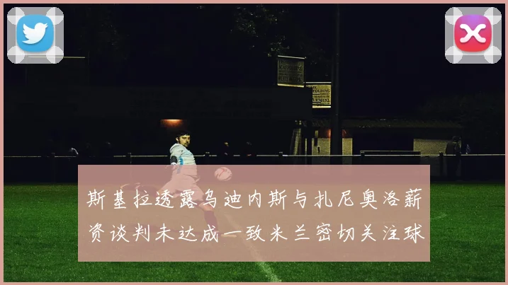 斯基拉透露乌迪内斯与扎尼奥洛薪资谈判未达成一致米兰密切关注球员动态